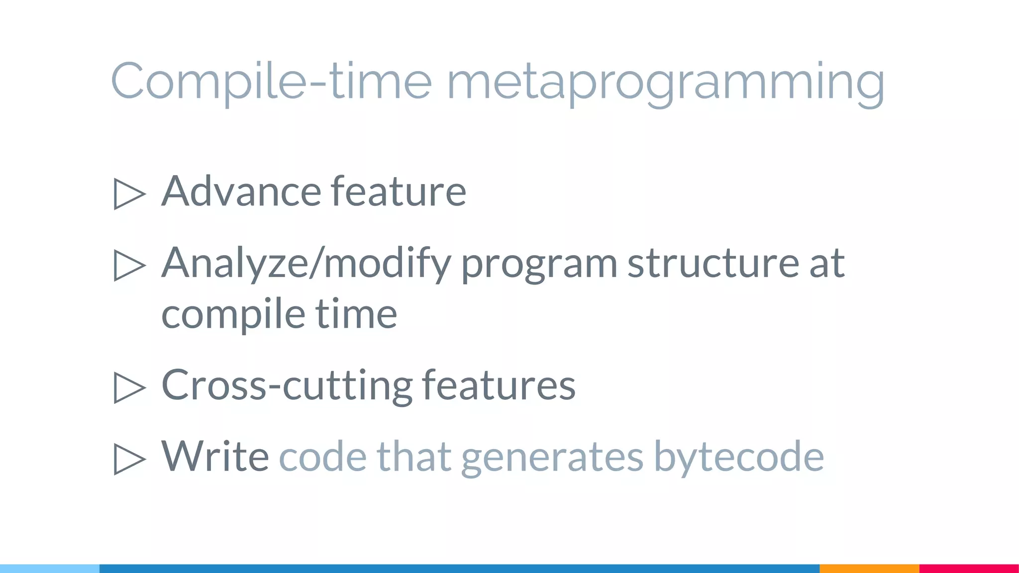 Compile-time metaprogramming
▷ Advance feature
▷ Analyze/modify program structure at
compile time
▷ Cross-cutting features
▷ Write code that generates bytecode
 