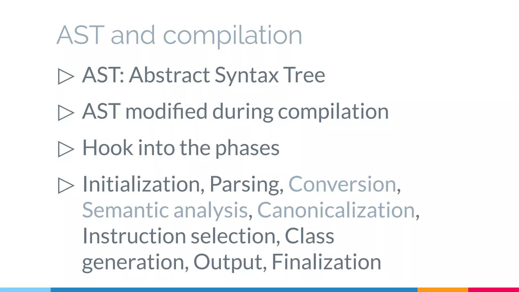 AST and compilation
▷ AST: Abstract Syntax Tree
▷ AST modified during compilation
▷ Hook into the phases
▷ Initialization, Parsing, Conversion,
Semantic analysis, Canonicalization,
Instruction selection, Class
generation, Output, Finalization
 