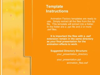 Template Instructions Animation Factory templates are ready to use.  Simply extract all the files from the zip file.  This template will extract into a folder.  In the folder are a .ppt file and 2 or more .swf files. It is important the files with a .swf extension remain in the same directory as your final presentation for the animation effects to work. Suggested Directory Structure: your_presentation_directory  your_presentation.ppt animation_files.swf 