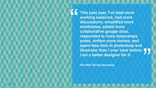 This past year, I’ve lead more
             working sessions, had more
             discussions, simplified more
             wireframes, edited more
             collaborative google docs,
             responded to more basecamps
             posts, written more stories, and




                                                    ”
             spent less time in photoshop and
             illustrator than I ever have before.
             I am a better designer for it.

             Dan Mall, DD Big Spaceship




06.12.2012
 