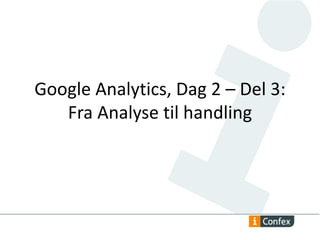 Google Analytics, Dag 2 – Del 3: 
Fra Analyse til handling 
 