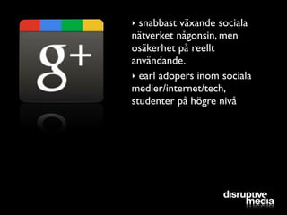 ‣ snabbast växande sociala
nätverket någonsin, men
osäkerhet på reellt
användande.
‣ earl adopers inom sociala
medier/internet/tech,
studenter på högre nivå
 