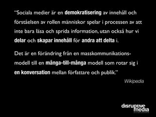 “Sociala medier är en demokratisering av innehåll och
förståelsen av rollen människor spelar i processen av att
inte bara läsa och sprida information, utan också hur vi
delar och skapar innehåll för andra att delta i.

Det är en förändring från en masskommunikations-
modell till en många-till-många modell som rotar sig i
en konversation mellan författare och publik.”
                                                   Wikipedia
 