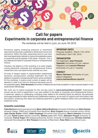 Call for papers
Experiments in corporate and entrepreneurial finance
The workshop will be held in Lyon, on June 7th 2019.
Numerous papers employing empirical or theoretical
approaches have been published in behavioral finance and
economics. Within this field, researchers tend to use more
and more experimental methods to improve the explanatory power
of causal links and the precision of the results. However, only a
few address the fields of corporate finance or entrepreneurial
finance.
Therefore, the objective of this workshop is to share insights
among behavioral corporate and entrepreneurial finance
researchers who use experimental methods as a tool.
All kinds of research based on experimentation (experimental
economics, neuroeconomics, individual experiment, etc.) that
applies to corporate or entrepreneurial finance will be considered
for this workshop. A relative small number of papers will be
selected in order to let room for extensive discussion around
IMPORTANT DATES
Proposal deadline : March 17th, 2019
Notification: April 15th, 2019
ORGANIZATION
Co-organizers: Jean-François
Gajewski (University of Lyon, iaelyon
Magellan) and Laurent Vilanova
(University of Lyon 2, Coactis).
CONTACT
Marco Heimann (University of Lyon,
iaelyon Magellan).
marco.heimann@univ-lyon3.fr
Scientific committee
Fabio Bertoni (emlyon business school), Marie-Hélène Broihanne (University of Strasbourg), Gilles Chemla
(Imperial College, CNRS and Université Paris-Dauphine), Brice Corgnet (emlyon business school, GATE),
Jean-Claude Dreher (CNRS), Edith Ginglinger (Université Paris-Dauphine), Marco Heimann (University
of Lyon), Daniel Lerner (Deusto University), Stefano Lovo (HEC Paris), Sébastien Pouget (University of
Toulouse), Patrick Roger (EM Strasbourg Business School, University of Strasbourg), Christian Schmidt
(Universté Paris-Dauphine), Erik Theissen (University of Mannheim), Peter Wirtz (University of Lyon).
the presented papers. Peter Bossaerts (University of Melbourne) has kindly accepted to make a keynote speech on the
experimental methodology.
We invite you to submit proposals for this one-day event to marco.heimann@univ-lyon3.fr. Submissions
should use any kind of experiment in any area related to the fields of corporate and entrepreneurial finance.
In particular, papers on challenging, emerging areas related to the workshop topics are welcome. We particularly
encourage proposals for highly interactive and collaborative sessions, as we want to support work that fosters lively
discussions, producing new ideas and enabling presenters to gather feedback (rather than just defending the
presented work).
 