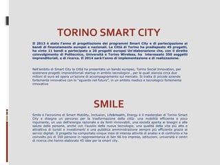 TORINO SMART CITY
Il 2013 è stato l’anno di progettazione dei programmi Smart City e di partecipazione ai
bandi di finanziamento europei e nazionali. La Città di Torino ha predisposto 45 progetti,
ha vinto 11 bandi e partecipato a 20 progetti europei Un’elaborazione che, con il diretto
coinvolgimento di Politecnico, Università e Torino Wireless, ha interessato 350 soggetti
imprenditoriali, e di ricerca. Il 2014 sarà l’anno di implementazione e di realizzazione.
 
Nell’ambito di Smart City la Città ha presentato un bando europeo, Torino Social Innovation, per 
sostenere progetti imprenditoriali startup in ambito tecnologico , per le quali stanzia circa due 
milioni di euro ed opera un’azione di accompagnamento sul mercato. Si tratta di piccole aziende 
fortemente innovative con lo “sguardo nel futuro”, in un ambito medico e tecnologico fortemente 
innovative

SMILE
Smile è l’acronimo di Smart Mobility, Inclusion, Life&Health, Energy è il masterplan di Torino Smart 
City  e  disegna  un  percorso  per  la  trasformazione  della  città:  una  mobilità  efficiente  e  poco 
inquinante, un uso dell’energia razionale e da fonti rinnovabili, una società aperta ai bisogni e alla 
salute  delle  persone,  anche  con  l’ausilio  delle  nuove  tecnologie,  una  qualità  della  vita  più  alta  e 
attrattiva  di  turisti  e  investimenti  e  una  pubblica  amministrazione  sempre  più  efficiente  grazie  ai 
servizi digitali. Il progetto ha comportato cinque mesi di intensa attività di analisi e di confronto e ha 
coinvolto più di 350 persone in rappresentanza di ben 66 tra imprese, istituzioni, università e centri 
di ricerca che hanno elaborato 45 idee per la smart city.
 

 