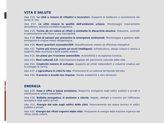 VITA E SALUTE
idea  #16.  La città a misura di cittadini e lavoratori.  Supporto  al  telelavoro  e  conciliazione  dei 
tempi di vita.
idea  #17.  La città misura la qualità dell’ambiente urbano.  Monitoraggio  inquinamento 
atmosferico, acustico ed elettromagnetico.
idea #18. Torino dà un valore ai rifiuti e combatte le discariche abusive. Riduzione, controllo 
e valorizzazione del rifiuto e sua tracciabilità.
idea #19. Reti di sensori per prevenire le emergenze ambientali. Monitoraggio e gestione delle 
emergenze di origine meteo idrogeologica.
idea #20. Nuovi quartieri ecosostenibili. Riqualificazione urbana ed efficienza energetica
idea #21. Torino più sicura grazie ad occhi intelligenti. Infrastrutture, design urbano e servizi a 
supporto della sicurezza e della qualità urbana
idea #22. Un piano per il turismo sostenibile. Accessibilità e accoglienza turistica.
idea #23. Beni culturali 2.0. Valorizzazione digitale del patrimonio culturale della città.
idea #24. Creatività motore di sviluppo. Supporto ad artisti indipendenti e industrie creative per 
lo sviluppo di Torino.
idea #27. L’agricoltura in città fa rete. Promozione di un sistema territoriale del cibo.
idea #28. Il pranzo a scuola non inquina: mense scolastiche a zero emissioni.

ENERGIA
idea #29. Case e uffici a bassa emissione. Risparmio energetico negli edifici pubblici e privati e 
pianificazione urbana sostenibile.
idea #30.  Bolletta energetica, ti aiutiamo a ridurla. Regole, obblighi e incentivi per l’efficienza 
energetica negli edifici privati.
idea  #31.  Energia dal sole sugli edifici della città.  Potenziamento  del  solare  termico  in  edifici 
pubblici e privati.
idea #32. Energia dai rifiuti organici della città. Produzione di energia dalla frazione organica del 
rifiuto solido urbano.

 