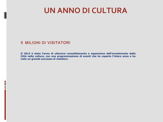 UN ANNO DI CULTURA

5 MILIONI DI VISITATORI
Il 2013 è stato l’anno di ulteriore consolidamento e espansione dell’investimento della
Città nella cultura, con una programmazione di eventi che ha coperto l’intero anno e ha
visto un grande successo di visitatori.

 