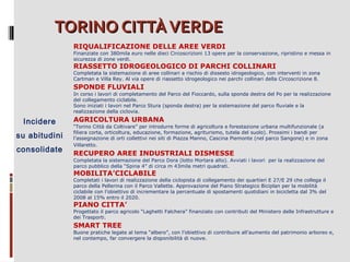 TORINO CITTÀ VERDE
RIQUALIFICAZIONE DELLE AREE VERDI

Finanziate con 380mila euro nelle dieci Circoscrizioni 13 opere per la conservazione, ripristino e messa in
sicurezza di zone verdi.

RIASSETTO IDROGEOLOGICO DI PARCHI COLLINARI

Completata la sistemazione di aree collinari a rischio di dissesto idrogeologico, con interventi in zona
Cartman e Villa Rey. Al via opere di riassetto idrogeologico nei parchi collinari della Circoscrizione 8.

SPONDE FLUVIALI
In corso i lavori di completamento del Parco del Fioccardo, sulla sponda destra del Po per la realizzazione
del collegamento ciclabile.
Sono iniziati i lavori nel Parco Stura (sponda destra) per la sistemazione del parco fluviale e la
realizzazione della ciclovia.

Incidere
su abitudini
consolidate

AGRICOLTURA URBANA
“Torino Città da Coltivare” per introdurre forme di agricoltura e forestazione urbana multifunzionale (a
filiera corta, orticoltura, educazione, formazione, agriturismo, tutela del suolo). Prossimi i bandi per
l’assegnazione di orti collettivi nei siti di Piazza Manno, Cascina Piemonte (nel parco Sangone) e in zona
Villaretto.

RECUPERO AREE INDUSTRIALI DISMESSE
Completata la sistemazione del Parco Dora (lotto Mortara alto). Avviati i lavori per la realizzazione del
parco pubblico della “Spina 4” di circa m 43mila metri quadrati.

MOBILITA’CICLABILE

Completati i lavori di realizzazione della ciclopista di collegamento dei quartieri E 27/E 29 che collega il
parco della Pellerina con il Parco Vallette. Approvazione del Piano Strategico Biciplan per la mobilità
ciclabile con l’obiettivo di incrementare la percentuale di spostamenti quotidiani in bicicletta dal 3% del
2008 al 15% entro il 2020.

PIANO CITTA’

Progettato il parco agricolo “Laghetti Falchera” finanziato con contributi del Ministero delle Infrastrutture e
dei Trasporti.

SMART TREE
Buone pratiche legate al tema “albero”, con l’obiettivo di contribuire all’aumento del patrimonio arboreo e,
nel contempo, far convergere la disponibilità di nuove.

 