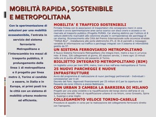 MOBILITÀ RAPIDA , SOSTENIBILE
E METROPOLITANA
Con la sperimentazione di
soluzioni per una mobilità
ecosostenibile, l'entrata in
servizio del sistema
ferroviario
Metropolitano e
l’interscambio tra mezzi di
trasporto pubblico, il
prolungamento della
linea 1 di metropolitana
e il progetto per linea
metro 2, Torino si candida
a essere, in Italia e in
Europa, ai primi posti tra
le città con un sistema di
mobilità urbana moderno
ed efficiente.

MOBILITA’ E TRAFFICO SOSTENIBILI

Firmata l’intesa con le associazioni di trasportatori che consegnano merci in zona
centrale e avvio sperimentazione aree carico scarico con disco orario e accesso a vie
riservate al trasporto pubblico (Progetto PUMAS. Car sharing elettrico per l’utilizzo di 8
vetture elettriche ricaricabili alle colonnine situate in corrispondenza dei parcheggi di
car sharing. Riconoscimento alla Città del Premio Internazionale sulla sicurezza stradale
“TARGA BLU” . Installazione alle porte elettroniche ZTL di 36 di pannelli a messaggio
variabile di informazione sul traffico e parcheggi integrati con il sistema di infomobilità
gestito da 5T.

UN SISTEMA FERROVIARIO METROPOLITANO

Il Nuovo Sistema Ferroviario Metropolitano che integra treni, metro e bus in un'unica
rete: 8 linee, 326 collegamenti al giorno, 85 stazioni servite, 1 treno ogni 10 minuti
nelle ore di punta all’interno del passante di Torino.

BIGLIETTO INTEGRATO METROPOLITANO (BIM)
Un biglietto unico per treni SFM, metro, tram e bus nell'area metropolitana di Torino

25 NUOVI PARCHEGGI E NUOVE
INFRASTRUTTURE

Avvio del programma di realizzazione di nuovi parcheggi pertinenziali - Individuati i
concessionari per 6 siti
Decreto del Fare: Approvati finanziamenti per 25 milioni di € per la copertura del
Passante da corso Vittorio a piazza Baldissera.

CON URBAN 3 CAMBIA LA BARRIERA DI MILANO

Progetti per una pista ciclabile e la riqualificazione del borgo storico dell'area di via
Sesia/corso Vercelli. Piani di riqualificazione urbana di via Artom, corso Grosseto, Spina
1, Superga e area Veglio

COLLEGAMENTO VELOCE TORINO-CASELLE

Procedura di appalto in corso per la realizzazione del collegamento ferroviario diretto
con l'aeroporto.

 