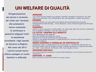 UN WELFARE DI QUALITÀ
Riorganizzazione
dei servizi e revisione
dei criteri per l’accesso
alle prestazioni
hanno consentito
di continuare a
garantire adeguati livelli
di assistenza
nonostante i tagli operati
da Governo e Regioni.
Nel corso del 2013
i servizi sociali hanno
offerto sostegno ai nuclei
familiari in difficoltà.

ANZIANI

circa 10mila anziani assistiti con progetti a domicilio. Prosegue il programma per oltre
1200 nuovi posti letto. Circa 700 già attivi, altri 200 disponibili a partire da gennaio.

MINORI

nel 2013 l’attività si è concentrata sul sostegno alla genitorialità tesa ad evitare
l’allontanamento dalle famiglie, anche attraverso nuove iniziative proposte dal Ministero
del Welfare.

DISABILI

attività e servizi assicurati a 5700 disabili. Più della metà delle 236 strutture residenziali
sono a carattere “familiare”. Sono 68 i centri diurni.

LA CITTA’ CONTRO GLI SFRATTI

Circa 500alloggi sociali assegnati.
Oltre 200 contratti concordati con Locare.
Istituzione di un fondo salvasfratti per 250 famiglie.
Utilizzo di 150 alloggi temporanei in collaborazione con il privato sociale per famiglie in
emergenza abitativa.

SENZA DIMORA E FAMIGLIE IN DIFFICOLTA’

accolte ogni notte, in collaborazione con le reti sociali e il volontariato 600 persone nei
dormitori pubblici, 800 nel periodo invernale. Sostegno economico a supporto del reddito
per 3000 nuclei familiari in difficoltà (500 in più rispetto al 2012).

HOUSING SOCIALE
Una nuova residenza inaugurata in piazza della Repubblica e una di prossima apertura in
via San Pio V

GIOVANI E CASA

Oltre al prestito d’onore 60 contratti con Locare Giovani.

 