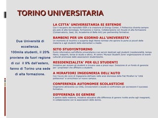 TORINO UNIVERSITARIA
LA CITTA’ UNIVERSITARIA SI ESTENDE

Con il recupero dei manufatti OGR e la creazione di Energy Center, il Politecnico diventa sempre
più polo di alta tecnologia, formazione e ricerca. Collaborazione con Scuole di alta formazione
(Conservatorio, Iaad, Iol, Accademia di Belle Arti) per partnership formative.

Due Università di
eccellenza.
100mila studenti, il 20%
proviene da fuori regione
di cui il 9% dall’estero,
fanno di Torino una sede
di alta formazione.

BAMBINI PER UN GIORNO ALL’UNIVERSITA’

Un momento di incontro e scoperta degli Atenei torinesi che aprono le porte ai piccoli delle
materne e agli studenti delle elementari e medie.

SITO STUDYINTORINO

Punto informativo sull’offerta universitaria e sui servizi destinati agli studenti (residenzialità, tempo
libero, trasporti, borse di studio e altro). Al centro ‘Murazzi Student Zone’ organizzazione di eventi
culturali promosse dalle associazioni studentesche.

RESIDENZIALITA’ PER GLI STUDENTI

Iniziative per aiutare gli studenti a trovare casa a prezzi equi. Dotazione di un fondo di garanzia
per i proprietari che affittano a studenti.

A MIRAFIORI INGEGNERIA DELL’AUTO

Con l’avvio dei corsi di Ingegneria dell’auto nelle aree dismesse della Fiat Mirafiori la “città
politecnica” si arricchisce un nuovo campus.

CONFERENZA AUTONOMIE SCOLASTICHE

Organismo attraverso cui Città, Circoscrizioni e scuole si confrontano per accrescere il successo
formativo.

DIFFERENZA DI GENERE

A partire dalle materne, iniziative educative alla differenza di genere rivolte anche agli insegnanti,
in collaborazione con le associazioni delle donne.

 
