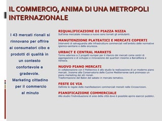 IL COMMERCIO, ANIMA DI UNA METROPOLI
INTERNAZIONALE
I 43 mercati rionali si
rinnovano per offrire
ai consumatori cibo e
prodotti di qualità in
un contesto
confortevole e
gradevole.
Marketing cittadino
per il commercio
al minuto

RIQUALIFICAZIONE DI PIAZZA NIZZA

Sull’area mercatale rimessa a nuovo sono tornati gli ambulanti.

MANUTENZIONE PLATEATICI E MERCATI COPERTI

Interventi di salvaguardia alle infrastrutture commerciali nell’ambito delle normative
igienico-sanitarie e della sicurezza.

URBACT E CENTRAL MARKETS

Torino aderisce a 2 progetti europei per il rilancio dei mercati come centri di
aggregazione e di sviluppo e innovazione dei quartieri insieme a Barcelllona e
Venezia.

NUOVO PIANO MERCATI

In collaborazione con il Politecnico è allo studio la realizzazione di un moderno piano
mercati. Insieme alla Conservatoria delle Cucine Mediterranee sarà promosso un
piano marketing dei siti rionali.
Trasformazione del Balon del sabato in mercato tematico.

FESTE DI VIA

Definite le regole delle manifestazioni commerciali mensili nelle Circoscrizioni.

PIANIFICAZIONE COMMERCIALE

Allo studio l’individuazione di aree della città dove è possibile aprire esercizi pubblici.

 