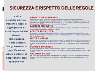 SICUREZZA E RISPETTO DELLE REGOLE
La città
è sempre più viva,
crescono i luoghi di
aggregazione e i
locali frequentati dai
giovani.
Diminuiscono
le aree a rischio.
Con gli interventi di
riqualificazione
urbana i cittadini si
riappropriano degli
spazi pubblici

PROGETTO IL REPLICANTE

Realizzato un piano di comunicazione per sensibilizzare consumatori e operatori
commerciali sulla cultura della legalità e su tutti i rischi legati all’acquisto, al consumo e al
commercio di prodotti contraffatti. Sono stati 41.631 gli oggetti sequestrati/rinvenuti (al
31 ottobre) e 1352 i sequestri e rinvenimenti effettuati.

LADRI DI BICICLETTE

A fine settembre recuperate 260 biciclette, 126 delle quali già restituite ai proprietari. Di
queste 94 appartenevano al servizio ToBike.

POLIZIA SCIENTIFICA

Il progetto è connesso al protocollo d’intesa con la Motorizzazione Civile di Torino e con
Pipols (portale intercomunale polizie locali scientifiche) nato da un accordo di partenariato
tra Torino e Venezia.

NOTTE E MOVIDA

Insieme alle forze dell’ordine la Polizia municiaple ha garantito un servizio continuo per far
coesistere vita notturna e diritto al riposo. I locali controllati, al 30 novembre, sono stati
279 più sette punti estivi; le sanzioni contestate 350 e i sequestri di locali o attrezzature
13.

SCUOLE E SICUREZZA

Attività di formazione nelle scuole elementari, medie e superiori con Progetti pilota
innovativi quali, per esempio, Freedom e un progetto relativo alla violenza di genere e allo
stalking.

GTT LINEA SICURA

Nel corso dell’anno controllate oltre 6mila e 500 vetture e 127mila passeggeri controllati.
Riscontrate 3.419 violazioni, 32 le notizie di reato, 21 le denunce a piede libero e 15 gli
arresti.

 