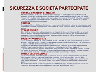 SICUREZZA E SOCIETÀ PARTECIPATE
AURORA, BARRIERA DI MILANO

Attività di contrasto all’illegalità in ambito commerciale (al 31 ottobre 169 locali controllati e 115
violazioni contestate), i comportamenti contrari al decoro urbano e alla convivenza civile (68 veicoli
rimossi, 106 veicoli per cui è stata avviata la procedura di rimozione, 92 controlli in località oggetto di
ritrovo di aggregazioni giovanili) e le norme sulla circolazione stradale (al 31 ottobre, 2071 veicoli
controllati e 481 violazioni contestate).

NOMADI

E’ proseguito il lavoro del Nucleo Nomadi con frequenti controlli mirati sia nei campi autorizzati sia negli
insediamenti spontanei, con attenzione particolare a chi vive in condizioni difficili, soprattutto bambini e
anziani.

STRADE SICURE

Oltre 4500 servizi controllo sulle strade, anche con l’ausilio di strumenti elettronici. Oltre ai controlli
ordinari, ne sono stati programmati specifici, soprattutto in orario notturno, per la prevenzione della
guida sotto l’effetto di sostanze alcooliche o stupefacenti (113 servizi, 6.768 persone sottoposte a
pretest, 467 le sanzioni contestate).

SOCIETA’ PARTECIPATE

Con la dismissione del 49% di Amiat, dell’80% di Trm e del 28% di Sagat, Torino ha aperto le proprie
aziende a nuovi soci privati e pubblici. Una strategia di cooperazione pubblica-privata che prosegue con
la cessione del 49% di Gtt a imprenditori privati.
Prosegue così la strategia di gestione delle partecipate con l’obiettivo di affiancare alla governance
pubblica l'esperienza di soci privati che migliorino i risultati gestionali fin qui raggiunti.
La qualità del servizio non dipende strettamente dalla proprietà, ma dal contratto di servizio. E’ infatti
con questo strumento che si definisce il rapporto tra la pubblica amministrazione e chi deve erogare il
servizio con costi contenuti e a tariffe (dirette e indirette) sostenibili per i cittadini.

TUTELA DEL PERSONALE

Con le privatizzazioni già realizzate non ci sono state ricadute negative sul personale e i risultati di
esercizio sono migliorati: l’Amiat e le Farmacie comunali, infatti, hanno chiuso l'anno in corso
registrando un utile. Proprio le farmacie comunali ad esempio, in cui il socio privato è operativo dal
2009, hanno aumentato il fatturato di oltre il 50%, mentre il livello occupazionale è aumentato del
22%.
Per mantenere inalterati i livelli occupazionali la Città ha comunque inserito una clausola sociale nei
contratti di servizio e tale metodo sarà seguito anche per la dismissione di GTT.

 