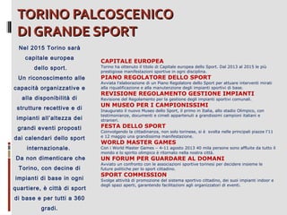 TORINO PALCOSCENICO
DI GRANDE SPORT
Nel 2015 Torino sarà
capitale europea
dello sport.
Un riconoscimento alle
capacità organizzative e
alla disponibilità di
strutture recettive e di
impianti all’altezza dei
grandi eventi proposti
dai calendari dello sport
internazionale.
Da non dimenticare che
Torino, con decine di
impianti di base in ogni
quartiere, è città di sport
di base e per tutti a 360
gradi.

CAPITALE EUROPEA

Torino ha ottenuto il titolo di Capitale europea dello Sport. Dal 2013 al 2015 le più
prestigiose manifestazioni sportive in ogni disciplina.

PIANO REGOLATORE DELLO SPORT

Avviata l’elaborazione di un Piano Regolatore dello Sport per attuare interventi mirati
alla riqualificazione e alla manutenzione degli impianti sportivi di base.

REVISIONE REGOLAMENTO GESTIONE IMPIANTI
Revisione del Regolamento per la gestione degli impianti sportivi comunali.

UN MUSEO PER I CAMPIONISSIMI

Inaugurato il nuovo Museo dello Sport, il primo in Italia, allo stadio Olimpico, con
testimonianze, documenti e cimeli appartenuti a grandissimi campioni italiani e
stranieri.

FESTA DELLO SPORT

Coinvolgendo la cittadinanza, non solo torinese, si è svolta nelle principali piazze l’11
e 12 maggio una grandissima manifestazione.

WORLD MASTER GAMES

Con i World Master Games – 4-11 agosto 2013 40 mila persone sono affluite da tutto il
mondo e lo spirito olimpico è ritornato nella nostra città.

UN FORUM PER GUARDARE AL DOMANI

Avviato un confronto con le associazioni sportive torinesi per decidere insieme le
future politiche per lo sport cittadino.

SPORT COMMISSION

Svolge attività di promozione del sistema sportivo cittadino, dei suoi impianti indoor e
degli spazi aperti, garantendo facilitazioni agli organizzatori di eventi.

 