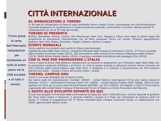 CITTÀ INTERNAZIONALE
81 AMBASCIATORI A TORINO

In 30 mesi 81 ambasciatori di Paesi di ogni continente hanno visitato Torino, concordando con l’Amministrazione
comunale programmi di cooperazione in campo economico,culturale, universitario e turistico. Attivati accordi di
collaborazione con più di 50 città del mondo .

Torino gioca
la carta

TORINO SI PRESENTA

Berlino, Barcellona, Vienna, Londra, San Pietroburgo, New York, Nagoya e Tokyo sono state le ultime tappe del
programma di promozione internazionale che ha fatto conoscere Torino nel mondo. Prossimi appuntamenti
Istanbul, New York, Mosca, Shenzhen, Yangon, Rosario, Aarhus e Lugano.

dell’internazio EVENTI MONDIALI
nalizzazione
per
mantenere un
ruolo di primo
piano tra le
città europee
e di tutto il
mondo.

Torino ospiterà nei prossimi anni eventi di rilievo internazionale:
Capitale Europea dello Sport (2015), Congresso Mondiale delle Camere di Commercio (2015), 3° Forum mondiale
dello sviluppo economico locale (2015), 200 anniversario della nascita di Don Bosco e Ostensione della Sindone
(2015), World Winter Master Games (2015), Congresso mondiale Architettura del paesaggio IFLA (2016).

CON IL MAE PER PROMUOVERE L’ITALIA

Torino è stata la prima città italiana a sottoscrivere un Accordo di programma con il Ministero degli Affari Esteri per
la promozione congiunta dell’Italia e di Torino. In virtù di questo accordo le istituzioni torinesi hanno concorso nel
2013 all’anno della cultura italiana negli Stati Uniti, in Giappone e in Vietnam e concorreranno nel 2014 all’anno
dell’amicizia Italia – Israele e l’anno del turismo Italia – Russia.

TORINO, CAMPUS ONU

Torino è una sede strategica per le Nazioni Unite.
Qui hanno sede tre organizzazioni mondiali: UNICRI - United Nations Interregional Crime and Justice Research
Institute, ITCILO – International Training Center ILO, UNSSC – United Nations System Staff College. Oltre ad aver
ospitato nel 2012 per la terza volta l’Annual Retreat dell’ONU, nel 2013 UNICRI, UN-Habitat e Città di Torino hanno
organizzato allo United Nation Campus l’International Forum of Mayors on Crime Prevention and Security.

L’AIUTO ALLO SVILUPPO RIPARTE DA QUI

Avviati due progetti co-finanziati dalla Commissione Europea per oltre 1.600.000 euro: il primo riguarda la gestione
dei rifiuti solidi urbani in Myanmar, il secondo mobilita i giovani di 6 Paesi per contrastare la violenza contro le
donne. E’ iniziata la preparazione del 3° Forum mondiale dello sviluppo economico locale, in collaborazione con
UNDP, agenzia delle Nazioni Unite.

.

 