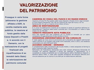 VALORIZZAZIONE
DEL PATRIMONIO
Prosegue in varie forme
(attraverso la gestione
affidata a SGR, la
vendita mediante asta
pubblica, la cessione al
fondo gestito dalla
Cassa Depositi e Prestiti
e, in accordo con il
Demanio, con la
realizzazione di progetti
finalizzati alla
riqualificazione di ex
immobili dello Stato)
la valorizzazione del
patrimonio comunale

CASERMA EX VIGILI DEL FUOCO E EX MARIO ENRICO

Cessione al fondo FIV Plus gestito dalla Cassa Depositi e Prestiti S.G.R. degli immobili
di Corso Regina Margherita 126-128 (ex Caserma dei Vigili del Fuoco) e di via
Bardonecchia 151 per un importo di 6,6 milioni di Euro.

AREA EX WESTINGHOUSE

E’ in corso di pubblicazione il bando per la cessione in diritto di superficie dell’area exWestinghouse. L’apertura delle buste è prevista per il 30 dicembre e il valore a base
d’asta è di 16.706.000.

VENDITE MEDIANTE ASTA PUBBLICA

Sono tate esperite due aste pubbliche per la vendita di immobili per un valore
complessivo di aggiudicazione di oltre 6milioni di Euro.

RESIDENZA UNIVERSITARIA DI VIA CARAGLIO

E’ stata siglata ad inizio anno la convenzione per la disciplina dei rapporti patrimoniali
relativi all’area di via Caraglio sulla quale verrà realizzata, entro il 2015, una residenza
universitaria con oltre 600 posti letto.

ACCORDI COMUNE - DEMANIO

A completamento della concessione alla Scuola Holden, è stata assegnata al Sermig la
parte rimanente della Caserma Cavalli.
Nell’ambito del Federalismo Demaniale sono stati richiesti all’Agenzia Demaniale 34
immobili, tra caserme, fabbricati e terreni per destinarli a valorizzazioni. Si è
completato lo studio di fattibilità per la trasformazione dell’ex Manifattura Tabacchi e
dell’area dell’ex FIMIT. E’ stato dato mandato all’Agenzia del Demanio affinché avvii
una pre-selezione per la ricerca di una SGR per la trasformazione dell’area.

 