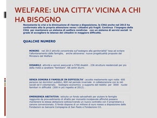 WELFARE: UNA CITTA’ VICINA A CHI
HA BISOGNO
Nonostante la crisi e la diminuzione di risorse a disposizione, la Città anche nel 2013 ha
confermato alta la propria attenzione verso i cittadini più fragili. Continua l’impegno della
Città per mantenere un sistema di welfare condiviso con un sistema di servizi sociali in
grado di accogliere le istanze dei cittadini in maggiore difficoltà.

QUALCHE NUMERO
MINORI: nel 2013 attività concentrata sul"sostegno alla genitorialità” tesa ad evitare
l’allontanamento dalle famiglie, anche attraverso nuove progettualità proposte dal
Ministero del Welfare

DISABILI: attività e servizi assicurati a 5700 disabili . 236 strutture residenziali per più
della metà a carattere “familiare”. 68 centri diurni.

SENZA DIMORA E FAMIGLIE IN DIFFICOLTA’: accolte mediamente ogni notte 600
persone nei dormitori pubblici, 800 nel periodo invernale in collaborazione con le reti
sociali ed il volontariato. Sostegno economico a supporto del reddito per 3000 nuclei
familiari in difficoltà (500 in più rispetto al 2012) .

EMERGENZA ABITATIVA: istituito un fondo salvasfratti per aiutare le famiglie
raggiunte da provvedimento di sfratto per morosità incolpevole affinché possano
mantenere la stessa abitazione sottoscrivendo un nuovo contratto con il proprietario a
canone convenzionato. Il fondo dispone di un milione di euro messo a disposizione dalle
Fondazioni ex bancarie Compagnia di San Paolo e Fondazione Crt.

 