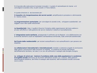 Si è lavorato alla costruzione di processi innovativi in grado di razionalizzare le risorse e di
coinvolgere la società civile, le parti sociali e il Terzo Settore.
In questa direzione si sta lavorando per:
il riassetto e la riorganizzazione dei servizi sociali, semplificando le procedure e ottimizzando
le risorse umane.
La programmazione partecipata, per coinvolgere la società civile, sviluppare sussidiarietà con
soggetti nuovi oltre quelli istituzionali.
La Sussidiarietà L’idea è quella di favorire l'iniziativa delle organizzazioni del terzo settore e
private nell'offerta e nella gestione dei servizi mediante il sistema di accreditamento.
L’ integrazione socio-sanitaria, proseguendo il confronto con la Regione e la collaborazione con
le Aziende Sanitarie Locali ed Ospedaliere sull’assistenza territoriale, sulla continuità assistenziale.
Sul fronte della residenzialità per anziani autosufficienti e non autosufficienti e per persone con
disabilità.
Le collaborazioni intersettoriali e interistituzionali orientate a sostenere progetti di promozione
della salute e prevenzione delle situazioni di fragilità. Si conferma la priorità nell’utilizzo
dell’affidamento familiare, nel caso in cui non sia sufficiente il sostegno alla famiglia d’origine.
Lo sviluppo di azioni per risolvere il problema della casa della popolazione in condizione
di fragilità sociale attraverso gli strumenti dell’edilizia sociale (L.R. 3/2010), della gestione
dell’emergenza abitativa, del fondo di sostegno alla locazione, dell’immobiliare sociale comunale
(LO.C.A.R.E).

 