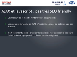 | Les moteurs de recherche n'interprètent pas javascript.
| Les contenus javascript ou AJAX n'existent donc pas du point de vue des
moteurs.
| Il est cependant possible d'utiliser Javascript de façon accessible (concepts
d'enrichissement progressif, ou de dégradation élégante).
AJAX et javascript : pas très SEO friendly
 