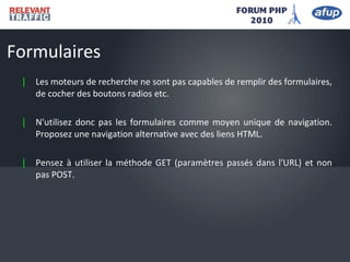 | Les moteurs de recherche ne sont pas capables de remplir des formulaires,
de cocher des boutons radios etc.
| N'utilisez donc pas les formulaires comme moyen unique de navigation.
Proposez une navigation alternative avec des liens HTML.
| Pensez à utiliser la méthode GET (paramètres passés dans l'URL) et non
pas POST.
Formulaires
 