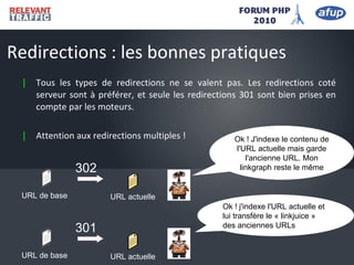 | Tous les types de redirections ne se valent pas. Les redirections coté
serveur sont à préférer, et seule les redirections 301 sont bien prises en
compte par les moteurs.
| Attention aux redirections multiples !
Redirections : les bonnes pratiques
URL actuelle
URL de base
302
Ok ! J'indexe le contenu de
l'URL actuelle mais garde
l'ancienne URL. Mon
linkgraph reste le même
Ok ! j'indexe l'URL actuelle et
lui transfère le « linkjuice »
des anciennes URLs
URL actuelle
URL de base
301
 