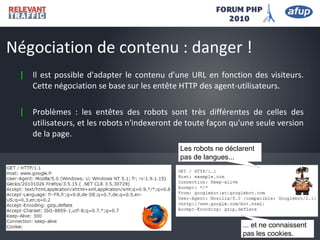| Il est possible d'adapter le contenu d'une URL en fonction des visiteurs.
Cette négociation se base sur les entête HTTP des agent-utilisateurs.
| Problèmes : les entêtes des robots sont très différentes de celles des
utilisateurs, et les robots n'indexeront de toute façon qu'une seule version
de la page.
Négociation de contenu : danger !
Les robots ne déclarent
pas de langues...
... et ne connaissent
pas les cookies.
 