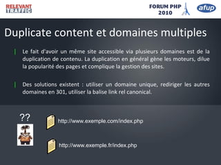 | Le fait d'avoir un même site accessible via plusieurs domaines est de la
duplication de contenu. La duplication en général gène les moteurs, dilue
la popularité des pages et complique la gestion des sites.
| Des solutions existent : utiliser un domaine unique, rediriger les autres
domaines en 301, utiliser la balise link rel canonical.
Duplicate content et domaines multiples
http://www.exemple.com/index.php
http://www.exemple.fr/index.php
??
 