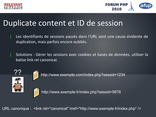| Les identifiants de sessions passés dans l'URL sont une cause évidente de
duplication, mais parfois encore oubliés.
| Solutions : Gérer les sessions avec cookies et bases de données, utiliser la
balise link rel canonical.
Duplicate content et ID de session
http://www.exemple.com/index.php?sessid=1234
http://www.exemple.fr/index.php?sessid=5678
??
<link rel="canonical" href="http://www.exemple.fr/index.php" />
URL canonique :
 