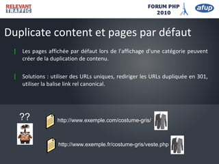 | Les pages affichée par défaut lors de l'affichage d'une catégorie peuvent
créer de la duplication de contenu.
| Solutions : utiliser des URLs uniques, rediriger les URLs dupliquée en 301,
utiliser la balise link rel canonical.
Duplicate content et pages par défaut
http://www.exemple.com/costume-gris/
http://www.exemple.fr/costume-gris/veste.php
??
 