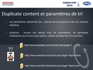 | Les paramètres optionnels (ex : options de tri) peuvent créer du contenu
dupliqué.
| Solutions : Inclure par défaut tous les paramètres, ne permettre
l'indexation que d'une seule option, utiliser la balise link rel canonical.
Duplicate content et paramètres de tri
http://www.exemple.com/produits.php?page=1
http://www.exemple.fr/produits.php?page=1&prix=desc
??
http://www.exemple.fr/produits.php?page=1&prix=asc
 