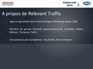 | Agence spécialisée dans le Search Engine Marketing depuis 1995.
| Membre du groupe Kinnevik (www.kinnevik.se), Quotidien Metro,
Milicom, Transcom, Tele2…
| Une présence pan européenne : Stockholm, Paris et Madrid.
A propos de Relevant Traffic
 