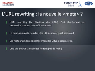 | L'URL rewriting (la réécriture des URLs) n'est absolument pas
nécessaire pour un bon référencement.
| Le poids des mots-clés dans les URLs est marginal, sinon nul.
| Les moteurs indexent parfaitement les URLs à paramètres.
| Cela dit, des URLs explicites ne font pas de mal :)
L'URL rewriting : la nouvelle <meta> ?
 