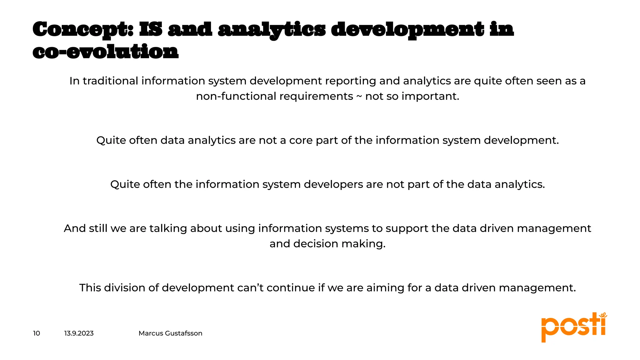 INTERNAL
In traditional information system development reporting and analytics are quite often seen as a
non-functional requirements ~ not so important.
Quite often data analytics are not a core part of the information system development.
Quite often the information system developers are not part of the data analytics.
And still we are talking about using information systems to support the data driven management
and decision making.
This division of development can’t continue if we are aiming for a data driven management.
13.9.2023
10
Concept: IS and analytics development in
co-evolution
Marcus Gustafsson
 