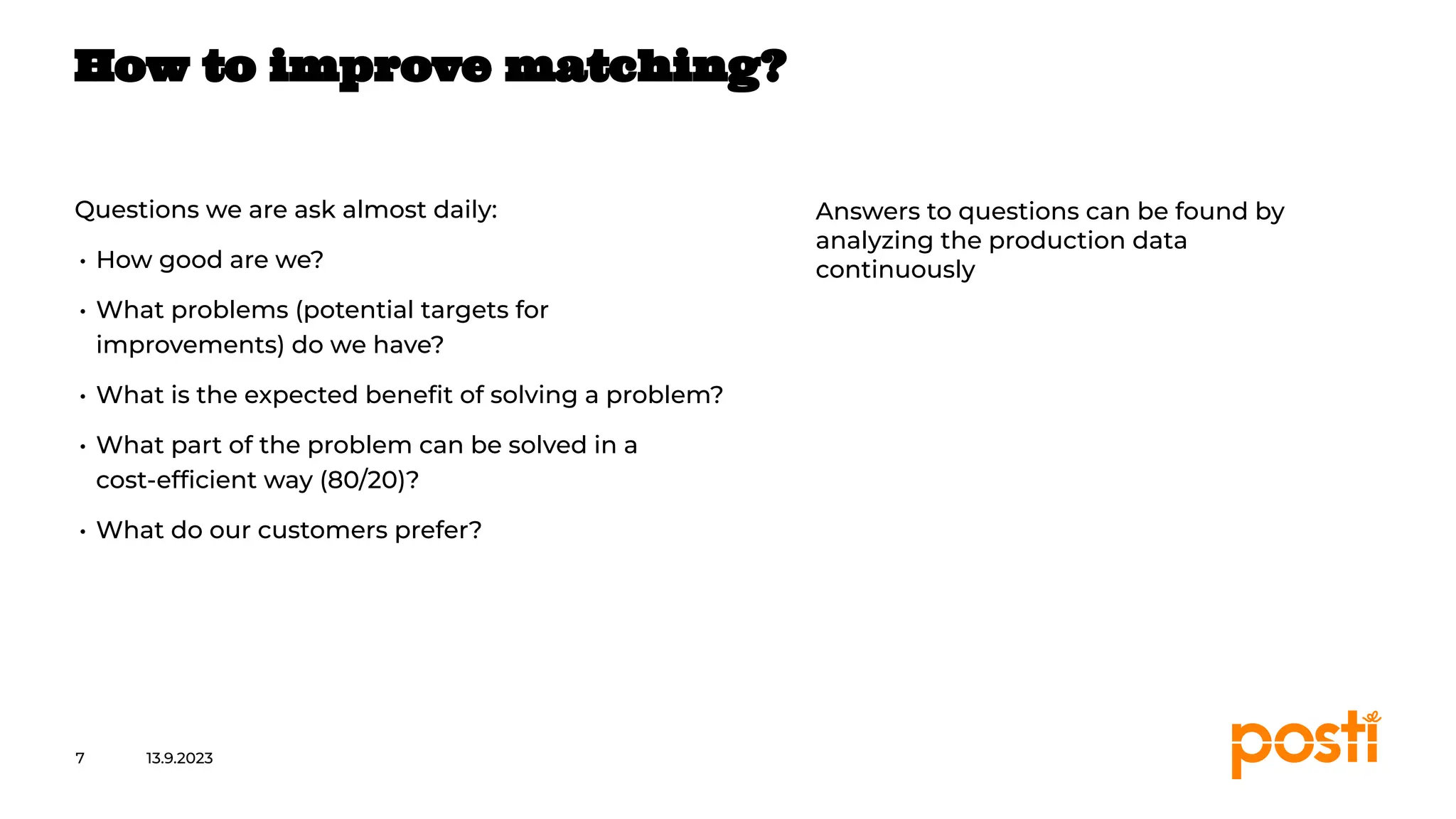INTERNAL
Questions we are ask almost daily:
• How good are we?
• What problems (potential targets for
improvements) do we have?
• What is the expected beneﬁt of solving a problem?
• What part of the problem can be solved in a
cost-efﬁcient way (80/20)?
• What do our customers prefer?
13.9.2023
7
How to improve matching?
Answers to questions can be found by
analyzing the production data
continuously
 