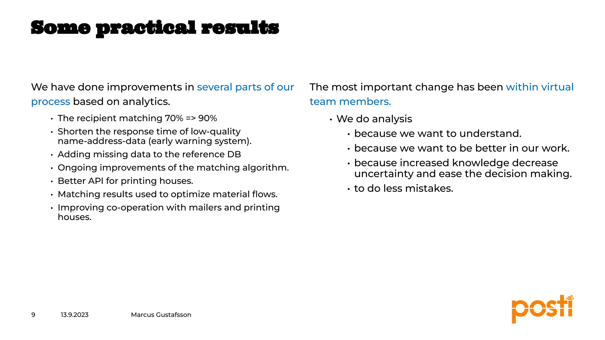 INTERNAL
We have done improvements in several parts of our
process based on analytics.
• The recipient matching 70% => 90%
• Shorten the response time of low-quality
name-address-data (early warning system).
• Adding missing data to the reference DB
• Ongoing improvements of the matching algorithm.
• Better API for printing houses.
• Matching results used to optimize material ﬂows.
• Improving co-operation with mailers and printing
houses.
The most important change has been within virtual
team members.
• We do analysis
• because we want to understand.
• because we want to be better in our work.
• because increased knowledge decrease
uncertainty and ease the decision making.
• to do less mistakes.
13.9.2023
9
Some practical results
Marcus Gustafsson
 