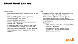 INTERNAL
• Posti Group
• Posti was established in Finland in 1638 by Per
Brahe.
• Delivery and logistics company mainly in
Finland, Sweden and Baltics
• Almost 20.000 employees
• Visiting 3M house holds and organizations in
Finland every weekday.
• A huge decrease in mail volumes due to the
digitalization in our society and worldwide.
• Efﬁciency improvements are sought through
increased automation, supported by data
analytics.
• Me
• Working in Posti since 1996 with information
systems, mostly in development tasks.
• Experience in different business groups,
services, and customers including both
consumers and commercial / non-commercial
organizations.
• Education:
• M.Sc., major in Computer Science and ﬁrst
minor in Psychology
• Doing post graduate studies about
analytics as a routine in information
systems development.
About Posti and me
 