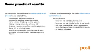 INTERNAL
We have done improvements in several parts of our
process based on analytics.
• The recipient matching 70% => 90%
• Shorten the response time of low-quality
name-address-data (early warning system).
• Adding missing data to the reference DB
• Ongoing improvements of the matching algorithm.
• Better API for printing houses.
• Matching results used to optimize material ﬂows.
• Improving co-operation with mailers and printing
houses.
The most important change has been within virtual
team members.
• We do analysis
• because we want to understand.
• because we want to be better in our work.
• because increased knowledge decrease
uncertainty and ease the decision making.
• to do less mistakes.
13.9.2023
9
Some practical results
Marcus Gustafsson
 