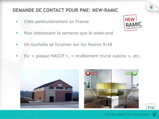 DEMANDE DE CONTACT POUR PME: NEW-RAMIC

    Cible particulièrement en France

    Plus intéressant la semaine que le week-end

    On souhaite se focaliser sur les heures 9-18

    Ex: « plaque HACCP », « revêtement mural cuisine », etc.




                                                                       P16
                                             DIGITAL MARKETING SOLUTIONS
 