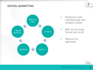 DIGITAL MARKETING


                                                       Personne n’est
                      Attirer du                        intéressé par des
                        trafic
                                                        simples visites


    « Repeat                                           ROI sur le Long-
   business »
                                        Convertir       Terme est la clé

                                                       Mesurer et
                                                        optimiser


          Optimiser                Mesurer




                                                                              P19
                                                    DIGITAL MARKETING SOLUTIONS
 