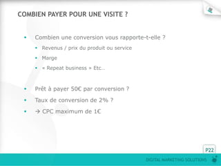 COMBIEN PAYER POUR UNE VISITE ?


    Combien une conversion vous rapporte-t-elle ?
      Revenus / prix du produit ou service

      Marge

      « Repeat business » Etc…



    Prêt à payer 50€ par conversion ?

    Taux de conversion de 2% ?

     CPC maximum de 1€




                                                                        P22
                                              DIGITAL MARKETING SOLUTIONS
 