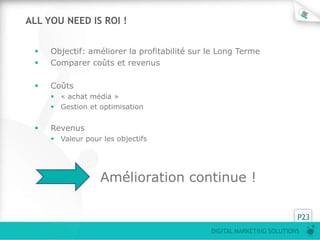ALL YOU NEED IS ROI !


    Objectif: améliorer la profitabilité sur le Long Terme
    Comparer coûts et revenus

    Coûts
      « achat média »
      Gestion et optimisation


    Revenus
      Valeur pour les objectifs




                  Amélioration continue !

                                                                        P23
                                              DIGITAL MARKETING SOLUTIONS
 