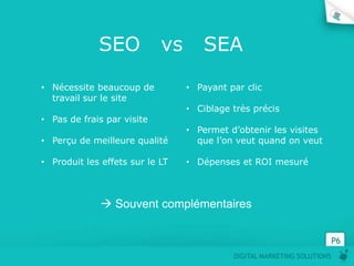 SEO            vs      SEA
• Nécessite beaucoup de          • Payant par clic
  travail sur le site
                                 • Ciblage très précis
• Pas de frais par visite
                                 • Permet d’obtenir les visites
• Perçu de meilleure qualité       que l’on veut quand on veut

• Produit les effets sur le LT   • Dépenses et ROI mesuré



               Souvent complémentaires


                                                                         P6
                                           DIGITAL MARKETING SOLUTIONS
 