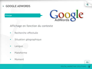 GOOGLE ADWORDS


Principe




     Affichage en fonction du contexte

          Recherche effectuée

          Situation géographique

          Langue

          Plateforme

          Moment
                                                                       P8
                                         DIGITAL MARKETING SOLUTIONS
 