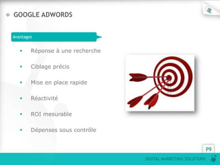 GOOGLE ADWORDS


Avantages


       Réponse à une recherche

       Ciblage précis

       Mise en place rapide

       Réactivité

       ROI mesurable

       Dépenses sous contrôle


                                                                P9
                                  DIGITAL MARKETING SOLUTIONS
 