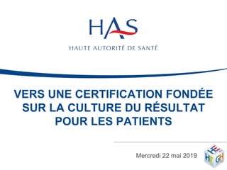 VERS UNE CERTIFICATION FONDÉE
SUR LA CULTURE DU RÉSULTAT
POUR LES PATIENTS
Mercredi 22 mai 2019 1
 