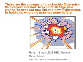 These are the voyages of the starship Enterprise. Its five-year mission: to explore strange new worlds, to seek out new life and new civilizations, to boldly go where no man has gone before ... Paris, 18 mars 2008 HEC-Gartner Myriam Ballarati Best practices in immersive environments 