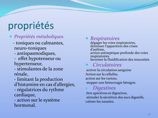 propriétés
 Propriétés métaboliques            Respiratoires
 - toniques ou calmantes,              dégager les voies respiratoires,
                                       diminuer l’apparition des crises
  neuro-toniques                       d’asthme,
  - antispasmodiques,                  action antiseptique profonde des voies
                                       respiratoires
  - effet hypotenseur ou               favoriser la fluidification des mucosités.
  hypertenseur,                      Circulatoires
  - stimulantes de la zone          activer la circulation sanguine
  rénale,                           Action sur la cellulite,
  - limitant la production          action sur les varices,
                                    stopper une hémorragie bénigne.
  d’histamine en cas d’allergies,
  - régulatrices du rythme              Digestives
                                    être apéritives et digestives,
  cardiaque,                        stimuler la sécrétion des sucs digestifs,
  - action sur le système           calmer les nausées.
  hormonal.
                                                                                11
 