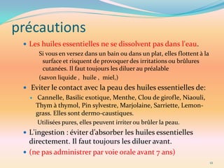précautions
  Les huiles essentielles ne se dissolvent pas dans l'eau.
      Si vous en versez dans un bain ou dans un plat, elles flottent à la
        surface et risquent de provoquer des irritations ou brûlures
        cutanées. Il faut toujours les diluer au préalable
      (savon liquide , huile , miel,)
  Eviter le contact avec la peau des huiles essentielles de:
      Cannelle, Basilic exotique, Menthe, Clou de girofle, Niaouli,
       Thym à thymol, Pin sylvestre, Marjolaine, Sarriette, Lemon-
       grass. Elles sont dermo-caustiques.
       Utilisées pures, elles peuvent irriter ou brûler la peau.
  L'ingestion : éviter d’absorber les huiles essentielles
   directement. Il faut toujours les diluer avant.
  (ne pas administrer par voie orale avant 7 ans)
                                                                            12
 