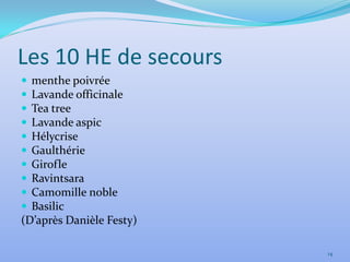 Les 10 HE de secours
 menthe poivrée
 Lavande officinale
 Tea tree
 Lavande aspic
 Hélycrise
 Gaulthérie
 Girofle
 Ravintsara
 Camomille noble
 Basilic
(D’après Danièle Festy)

                          14
 